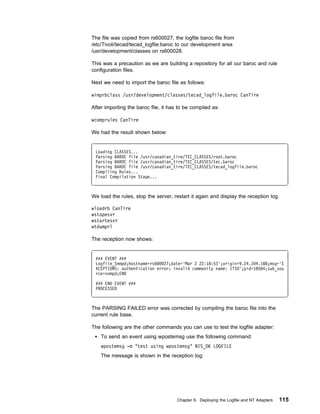 The file was copied from rs600027, the logfile baroc file from
/etc/Tivoli/tecad/tecad_logfile.baroc to our development area
/usr/development/classes on rs600028.

This was a precaution as we are building a repository for all our baroc and rule
configuration files.

Next we need to import the baroc file as follows:

wimprbclass /usr/development/classes/tecad_logfile.baroc CanTire

After importing the baroc file, it has to be compiled as:

wcomprules CanTire

We had the result shown below:


 Loading CLASSES...
 Parsing BAROC file /usr/canadian_tire/TEC_CLASSES/root.baroc
 Parsing BAROC file /usr/canadian_tire/TEC_CLASSES/tec.baroc
 Parsing BAROC file /usr/canadian_tire/TEC_CLASSES/tecad_logfile.baroc
 Compiling Rules...
 Final Compilation Stage...



We load the rules, stop the server, restart it again and display the reception log.

wloadrb CanTire
wstopesvr
wstartesvr
wtdumprl

The reception now shows:


 ### EVENT ###
 Logfile_Snmpd;hostname=rs6   27;date='Mar 2 22:18:53';origin=9.24.1 4.188;msg='E
 XCEPTIONS: authentication error: invalid community name: ITSO';pid=18584;sub_sou
 rce=snmpd;END

 ### END EVENT ###
 PROCESSED



The PARSING FAILED error was corrected by compiling the baroc file into the
current rule base.

The following are the other commands you can use to test the logfile adapter:
    To send an event using wpostemsg use the following command:
    wpostemsg -m "test using wpostemsg" NIS_OK LOGFILE
    The message is shown in the reception log:




                                      Chapter 6. Deploying the Logfile and NT Adapters   115
 