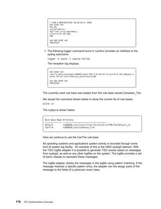 1 1958   889336241(Mar 8    :5 :41 1998)
                             ### EVENT ###
                             NIS_OK;
                             source=LOGFILE;
                             msg='test using wpostemsg';
                             origin=9.24.1 4.188;
                             END

                             ### END EVENT ###
                             PROCESSED



                            The following logger command found in /usr/bin/ provides an interface to the
                            syslog subroutine:
                            logger -t oserv -i execve failed
                            The reception log displays:


                             ### EVENT ###
                             Logfile_Oserv;hostname=rs6   27;date='Mar 8 1: 2:44';origin=9.24.1 4.188;msg='e
                             xecve failed';pid=17226;sub_source=oserv;END

                             ### END EVENT ###
                             PROCESSED



                       The currently used rule base was loaded from the rule base named Canadian_Tire.

                       We issued the command shown below to show the current list of rule bases.
                       wlsrb -d

                       The output is shown below.


                         Rule Base Name   Directory
                         --------------   -------------------------------------
                         Default          rs6   28:/usr/local/Tivoli/bin/aix4-r1/TME/TEC/default_rb
                         CanTire          rs6   28:/usr/canadian_tire



                       Here we continue to use the CanTire rule base.

                       All operating systems and applications system activity is recorded through some
                       kind of system log facility. An example of this is the UNIX syslogd daemon. With
                       the T/EC logfile adapter it is possible to generate T/EC events based on messages
                       from syslogd, as well as any other logfiles on the system. The logfile provides a set
                       of baroc classes to represent these messages.

                       The logfile adapter checks the messages in the logfile using pattern matching. If the
                       message matches a specific pattern entry, the adapter can the assign parts of the
                       message to the fields of a particular event class.




116   TEC Implementation Examples
 