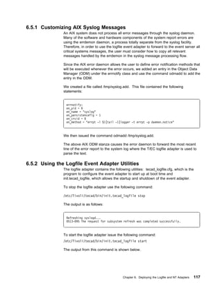 6.5.1 Customizing AIX Syslog Messages
               An AIX system does not process all error messages through the syslog daemon.
               Many of the software and hardware components of the system report errors are
               using the errdemon daemon, a process totally separate from the syslog facility.
               Therefore, in order to use the logfile event adapter to forward to the event server all
               critical systems messages, the user must consider how to copy all relevant
               messages handled by the errdemon in the syslog message processing flow.

               Since the AIX error daemon allows the user to define error notification methods that
               will be executed whenever the error occurs, we added an entry in the Object Data
               Manager (ODM) under the errnotify class and use the command odmadd to add the
               entry in the ODM.

               We created a file called /tmp/syslog.add. This file contained the following
               statements:


                errnotify:
                en_pid =
                en_name = "syslog"
                en_persistenceflg = 1
                en_crcid =
                en_method = "errpt -l $1|tail -1|logger -t errpt -p daemon.notice"



               We then issued the command odmadd /tmp/syslog.add.

               The above AIX ODM stanza causes the error daemon to forward the most recent
               line of the error report to the system log where the T/EC logfile adapter is used to
               parse the text.

6.5.2 Using the Logfile Event Adapter Utilities
               The logfile adapter contains the following utilities: tecad_logfile.cfg, which is the
               program to configure the event adapter to start up at boot time and
               init.tecad_logfile, which allows the startup and shutdown of the event adapter.

               To stop the logfile adapter use the following command:

               /etc/Tivoli/tecad/bin/init.tecad_logfile stop

               The output is as follows:


                Refreshing syslogd...
                 513- 95 The request for subsystem refresh was completed successfully.



               To start the logfile adapter issue the following command:
               /etc/Tivoli/tecad/bin/init.tecad_logfile start

               The output from this command is shown below.




                                                     Chapter 6. Deploying the Logfile and NT Adapters   117
 