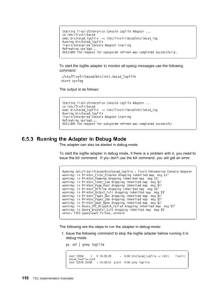 Starting Tivoli/Enterprise Console Logfile Adapter ...
                         cd /etc/Tivoli/tecad
                         exec bin/tecad_logfile -c /etc/Tivoli/tecad/etc/tecad_log
                         Running bin/tecad_logfile
                         Tivoli/Enterprise Console Adapter Starting
                         Refreshing syslogd...
                          513- 95 The request for subsystem refresh was completed successfully.



                       To start the logfile adapter to monitor all syslog messages use the following
                       command:
                        ./etc/Tivoli/tecad/bin/init.tecad_logfile
                        start syslog

                       The output is as follows:


                         Starting Tivoli/Enterprise Console Logfile Adapter ...
                         cd /etc/Tivoli/tecad
                         exec bin/tecad_logfile -c /etc/Tivoli/tecad/etc/tecad_log
                         Running bin/tecad_logfile
                         Tivoli/Enterprise Console Adapter Starting
                         Refreshing syslogd...
                          513- 95 The request for subsystem refresh was completed successful



6.5.3 Running the Adapter in Debug Mode
                       The adapter can also be started in debug mode.

                       To start the logfile adapter in debug mode, if there is a problem with it, you need to
                       issue the kill command. If you don't use the kill command, you will get an error:


                         Running /etc/Tivoli/tecad/bin/tecad_logfile : Tivoli/Enterprise Console Adapter
                         warning: in Printer_Error_Cleared dropping inherited map msg $3'
                         warning: in Printer_Powerup dropping inherited map msg $3'
                         warning: in Printer_Toner_Low dropping inherited map msg $3'
                         warning: in Printer_Page_Punt dropping inherited map msg $3'
                         warning: in Printer_Offline dropping inherited map msg $3'
                         warning: in Printer_Output_Full dropping inherited map msg $3'
                         warning: in Printer_Paper_Out dropping inherited map msg $3'
                         warning: in Printer_Paper_Jam dropping inherited map msg $3'
                         warning: in Printer_Door_Open dropping inherited map msg $3'
                         warning: in Oserv_IPC_Dispatch_Failed dropping inherited map msg $5'
                         warning: in Oserv_Graceful_Exit dropping inherited map msg $5'
                         error: FIFO open(read) failed, errno=2



                       The following are the steps to run the adapter in debug mode:
                         1. Issue the following command to stop the logfile adapter before running it in
                            debug mode.
                            ps -ef | grep logfile


                             root 31854     1     19:28:28       -   :   bin/tecad_logfile -c /etc/   Tivoli/
                             tecad_logfile.conf
                             root 32978 35396   1 19:38:51   pts/3   :   grep logfile:




118   TEC Implementation Examples
 