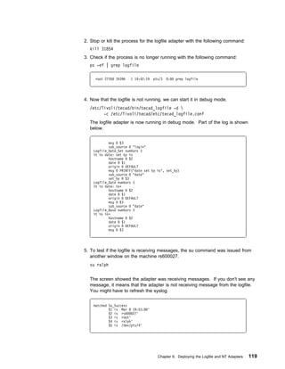 2. Stop or kill the process for the logfile adapter with the following command:
  kill 31854
3. Check if the process is no longer running with the following command:
  ps -ef | grep logfile

     root 2735   35396   1 19:42:19   pts/3   :   grep logfile




4. Now that the logfile is not running, we can start it in debug mode.
  /etc/Tivoli/tecad/bin/tecad_logfile -d 
        -c /etc/Tivoli/tecad/etc/tecad_logfile.conf
  The logfile adapter is now running in debug mode. Part of the log is shown
  below.


            msg    $3
            sub_source       "login"
    Logfile_Date_Set numVars 3
    %t %s date: set by %s
            hostname      $2
            date    $1
            origin     DEFAULT
            msg    PRINTF("date set by %s", set_by)
            sub_source       "date"
            set_by     $3
    Logfile_Date numVars 3
    %t %s date: %sᑍ
            hostname      $2
            date    $1
            origin     DEFAULT
            msg    $3
            sub_source       "date"
    Logfile_Base numVars 3
    %t %s %sᑍ
            hostname      $2
            date    $1
            origin     DEFAULT
            msg    $3




5. To test if the logfile is receiving messages, the su command was issued from
   another window on the machine rs600027.
  su ralph


  The screen showed the adapter was receiving messages. If you don't see any
  message, it means that the adapter is not receiving message from the logfile.
  You might have to refresh the syslog.


    matched Su_Success
            $1 is Mar 8 19:53:    '
            $2 is rs6    27'
            $3 is root'
            $4 is ralph'
            $5 is /dev/pts/4'




                                        Chapter 6. Deploying the Logfile and NT Adapters   119
 