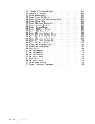 159.    Windows NT Run Setup Program           . . . . . .   . . . . . . . . . . . . . . .   285
                         160.   Sybase CAS Verification . . . . . . . . . . . .       . . . . . . . . . . . . . . .   286
                         161.   Sybase Release Directory . . . . . . . . . . .        . . . . . . . . . . . . . . .   286
                         162.   Sybase Product Set Selection . . . . . . . . .        . . . . . . . . . . . . . . .   287
                         163.   Sybase Windows NT Product Selection Screen              . . . . . . . . . . . . . .   288
                         164.   Sybase SQL.INI Dialog . . . . . . . . . . . . .       . . . . . . . . . . . . . . .   288
                         165.   Sybase SQL Server Configuration . . . . . . .         . . . . . . . . . . . . . . .   289
                         166.   Sybase Installation Complete      . . . . . . . . .   . . . . . . . . . . . . . . .   290
                         167.   Sybase - Services Manager . . . . . . . . . .         . . . . . . . . . . . . . . .   291
                         168.   Sybase - SQL Server Manager         . . . . . . . .   . . . . . . . . . . . . . . .   291
                         169.   Sybase - SSM Connect . . . . . . . . . . . . .        . . . . . . . . . . . . . . .   292
                         170.   Sybase SQL Server Manager - sa . . . . . . .          . . . . . . . . . . . . . . .   292
                         171.   Sybase SSM Create Database Device . . . .             . . . . . . . . . . . . . . .   293
                         172.   Sybase SSM Database Device: tec . . . . . .           . . . . . . . . . . . . . . .   293
                         173.   Sybase SQL Server Manager - sa . . . . . . .          . . . . . . . . . . . . . . .   294
                         174.   Sybase SQL Server Manager - sa . . . . . . .          . . . . . . . . . . . . . . .   294
                         175.   Sybase SSM Create Database . . . . . . . . .          . . . . . . . . . . . . . . .   295
                         176.   Windows NT Environment Menu . . . . . . . .           . . . . . . . . . . . . . . .   296
                         177.   Windows NT Services Menu . . . . . . . . . .          . . . . . . . . . . . . . . .   297
                         178.   Install Product . . . . . . . . . . . . . . . . . .   . . . . . . . . . . . . . . .   298
                         179.   TEC Install Options . . . . . . . . . . . . . . .     . . . . . . . . . . . . . . .   299
                         180.   TEC Install Options . . . . . . . . . . . . . . .     . . . . . . . . . . . . . . .   300
                         181.   TEC Product Install . . . . . . . . . . . . . . .     . . . . . . . . . . . . . . .   301
                         182.   TEC Product Install . . . . . . . . . . . . . . .     . . . . . . . . . . . . . . .   302
                         183.   Install Product . . . . . . . . . . . . . . . . . .   . . . . . . . . . . . . . . .   306
                         184.   TEC Product Install . . . . . . . . . . . . . . .     . . . . . . . . . . . . . . .   307
                         185.   Sybase Server Manager . . . . . . . . . . . .         . . . . . . . . . . . . . . .   308
                         186.   Sybase Configuration Parameters . . . . . . .         . . . . . . . . . . . . . . .   309




xii   TEC Implementation Examples
 