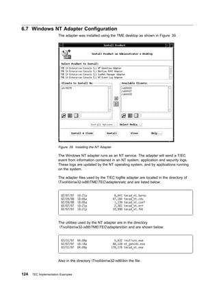 6.7 Windows NT Adapter Configuration
                       The adapter was installed using the TME desktop as shown in Figure 39.




                       Figure 39. Installing the NT Adapter

                       The Windows NT adapter runs as an NT service. The adapter will send a T/EC
                       event from information contained in an NT system, application and security logs.
                       These logs are updated by the NT operating system, and by applications running
                       on the system.

                       The adapter files used by the T/EC logfile adapter are located in the directory of
                       Tivolibinw32-ix86TMETECadaptersetc and are listed below:


                          2/ 7/97   1   :21p                   8,641   tecad_nt.baroc
                          2/26/98   1   : 5a                  47,184   tecad_nt.cds
                          2/26/98   1   : 5a                   1,139   tecad_nt.conf
                          2/ 7/97   1   :21p                   2,3 1   tecad_nt.err
                          2/ 7/97   1   :21p                  1 ,99    tecad_nt.fmt



                       The utilities used by the NT adapter are in the directory
                        Tivolibinw32-ix86TMETECadaptersbin and are shown below:


                          3/31/97    4: 9p                  5,632 instlsrv.exe
                          2/ 7/97   1 :16p                 48,128 nt_gencds.exe
                          3/31/97    4: 9p                178,176 tecad_nt.exe



                       Also in the directory Tivolibinw32-ix86bin the file:


124   TEC Implementation Examples
 