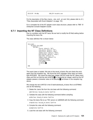 3/31/97   4: 8p                 18 ,224 tecadnts.exe



               For the description of the files (.baroc, .cds, conf, .err and .fmt), please refer to, 6.1,
               “Files Associated with Event Adapters” on page 103.

               For a complete list of the NT adapter event class structure, please refer to TME 10
               Enterprise Console Adapter's Guide.

6.7.1 Importing the NT Class Definitions
               Due to a problem with the NT baroc file we had to modify the ID field setting before
               importing the baroc file.

               The class definition file is shown below:


                TEC_CLASS :
                     NT_Base ISA EVENT
                        DEFINES {
                                source: default= "NT";
                                sub_source: default= "NT";
                                sub_origin: default= "N/A";
                                adapter_host: default= "N/A";
                                msg_catalog: default= "none";
                                msg_index: default= ;
                                repeat_count: default= ;
                                category:STRING;
                                eventType:STRING;
                                sid:STRING;
                                id:INT32; 1
                                };
                END



               The event class is loaded. We look at the tecad_nt.baroc file and check the error
               again from the reception log. We found the error message Value does not match
               type INTEGER. We check the data type integer (INT32) under the NT_Base event
               class and find out that the slot id:INT32 1 is expecting an integer value but the NT
               adapter passes a character value of id=Security 2 as shown in the reception log
               above.

               We change the slot id:INT32 in the E:testrulestecad_nt.baroc file to id:STRING
               and do the following:
                1. Delete the .baroc file from the rule base with the following command:
                   wdelrbclass tecad_nt.baroc CanTire
                2. Validate the class with the following command before compiling:
                   wchkclass tecad_nt.baroc CanTire
                3. Copy the baroc file to our TEC server on rs600028 with the following command:
                   wimprbclass teccad_nt.baroc CanTire
                4. Compile the rules with the following command:
                   wcomprules CanTire
                5. Load the rule base with the following command:


                                                      Chapter 6. Deploying the Logfile and NT Adapters   125
 