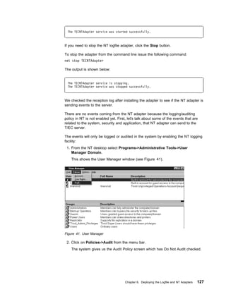 The TECNTAdapter service was started successfully.



If you need to stop the NT logfile adapter, click the Stop button.

To stop the adapter from the command line issue the following command:
net stop TECNTAdapter

The output is shown below:


 The TECNTAdapter service is stopping.
 The TECNTAdapter service was stopped successfully.



We checked the reception log after installing the adapter to see if the NT adapter is
sending events to the server.

There are no events coming from the NT adapter because the logging/auditing
policy in NT is not enabled yet. First, let's talk about some of the events that are
related to the system, security and application, that NT adapter can send to the
T/EC server.

The events will only be logged or audited in the system by enabling the NT logging
facility:
 1. From the NT desktop select Programs->Administrative Tools->User
    Manager Domain.
    This shows the User Manager window (see Figure 41).




Figure 41. User Manager

 2. Click on Policies->Audit from the menu bar.
    The system gives us the Audit Policy screen which has Do Not Audit checked.




                                      Chapter 6. Deploying the Logfile and NT Adapters   127
 