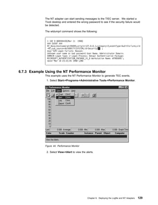 The NT adapter can start sending messages to the T/EC server. We started a
              Tivoli desktop and entered the wrong password to see if the security failure would
              be detected.

              The wtdumprl command shows the following:


               1 1 2   88959443 (Mar 11 1998)
               ### EVENT ###
               NT_Base;hostname=wtr 5 95;origin=127. . .1;category=2;eventType=AuditFailure;sid
               =NT;sub_source=AUTHORITYSYSTEM;id=Security 2 ;
               msg='529 Logon Failure: Reason:
               Unknown user name or bad password User Name: Administrator Domain:
               DOMAIN Logon Type: 2 Logon Process: Advapi Authentication Package:
               MICROSOFT_AUTHENTICATION_PACKAGE_V1_ Workstation Name: WTR 5 95';
               date='Mar 1 23:33:45 1998';END



6.7.3 Example Using the NT Performance Monitor
              This example uses the NT Performance Monitor to generate TEC events.
               1. Select Start->Programs->Administrative Tools->Performance Monitor.




              Figure 44. Performance Monitor

               2. Select View->Alert to view the alerts.




                                                  Chapter 6. Deploying the Logfile and NT Adapters   129
 