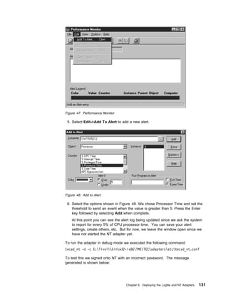 Figure 47. Performance Monitor

 5. Select Edit->Add To Alert to add a new alert.




Figure 48. Add to Alert

 6. Select the options shown in Figure 48. We chose Processor Time and set the
    threshold to send an event when the value is greater than 5. Press the Enter
    key followed by selecting Add when complete.
    At this point you can see the alert log being updated since we ask the system
    to report for every 5% of CPU processor time. You can save your alert
    settings, create others, etc. But for now, we leave the window open since we
    have not started the NT adapter yet.

To run the adapter in debug mode we executed the following command:
tecad_nt -d -c E:Tivolibinw32-ix86TMETECadaptersetctecad_nt.conf

To test this we signed onto NT with an incorrect password. The message
generated is shown below:




                                    Chapter 6. Deploying the Logfile and NT Adapters   131
 