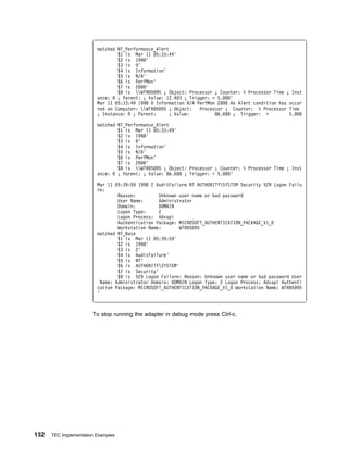 matched NT_Performance_Alert
                                 $1 is Mar 11 5:33:44'
                                 $2 is 1998'
                                 $3 is   '
                                 $4 is Information'
                                 $5 is N/A'
                                 $6 is PerfMon'
                                 $7 is 2    '
                                 $8 is WTR 5 95 ; Object: Processor ; Counter: % Processor Time ; Inst
                         ance:   ; Parent: ; Value: 12.4 3 ; Trigger: > 5.    '
                         Mar 11 5:33:49 1998     Information N/A PerfMon 2    An Alert condition has occur
                         red on Computer: WTR 5 95 ; Object:    Processor ; Counter: % Processor Time
                         ; Instance:   ; Parent:      ; Value:          86.6    ; Trigger: >         5.

                         matched NT_Performance_Alert
                                 $1 is Mar 11 5:33:49'
                                 $2 is 1998'
                                 $3 is   '
                                 $4 is Information'
                                 $5 is N/A'
                                 $6 is PerfMon'
                                 $7 is 2    '
                                 $8 is WTR 5 95 ; Object: Processor ; Counter: % Processor Time ; Inst
                         ance:   ; Parent: ; Value: 86.6  ; Trigger: > 5.   '

                         Mar 11     5:39:59 1998 2 AuditFailure NT AUTHORITYSYSTEM Security 529 Logon Failu
                         re:
                                  Reason:         Unknown user name or bad password
                                  User Name:      Administrator
                                  Domain:         DOMAIN
                                  Logon Type:     2
                                  Logon Process: Advapi
                                  Authentication Package: MICROSOFT_AUTHENTICATION_PACKAGE_V1_
                                  Workstation Name:       WTR 5 95
                         matched NT_Base
                                  $1 is Mar 11 5:39:59'
                                  $2 is 1998'
                                  $3 is 2'
                                  $4 is AuditFailure'
                                  $5 is NT'
                                  $6 is AUTHORITYSYSTEM'
                                  $7 is Security'
                                  $8 is 529 Logon Failure: Reason: Unknown user name or bad password User
                           Name: Administrator Domain: DOMAIN Logon Type: 2 Logon Process: Advapi Authenti
                         cation Package: MICROSOFT_AUTHENTICATION_PACKAGE_V1_ Workstation Name: WTR 5 95
                         '



                       To stop running the adapter in debug mode press Ctrl-c.




132   TEC Implementation Examples
 