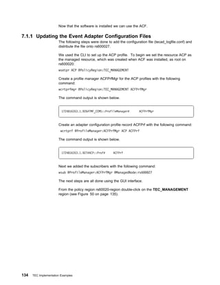 Now that the software is installed we can use the ACF.

7.1.1 Updating the Event Adapter Configuration Files
                       The following steps were done to add the configuration file (tecad_logfile.conf) and
                       distribute the file onto rs600027.

                       We used the CLI to set up the ACP profile. To begin we set the resource ACP as
                       the managed resource, which was created when ACF was installed, as root on
                       rs600020:
                       wsetpr ACP @PolicyRegion:TEC_MANAGEMENT

                       Create a profile manager ACFPrfMgr for the ACP profiles with the following
                       command:
                       wcrtprfmgr @PolicyRegion:TEC_MANAGEMENT ACFPrfMgr

                       The command output is shown below.


                         1724816353.1.926#TMF_CCMS::ProfileManager#      ACFPrfMgr



                       Create an adapter configuration profile record ACFPrf with the following command:
                        wcrtprf @ProfileManager:ACFPrfMgr ACP ACFPrf

                       The command output is shown below.


                         1724816353.1.927#ACP::Prof#     ACFPrf



                       Next we added the subscribers with the following command:
                       wsub @ProfileManager:ACFPrfMgr @ManagedNode:rs6          27

                       The next steps are all done using the GUI interface.

                       From the policy region rs60020-region double-click on the TEC_MANAGEMENT
                       region (see Figure 50 on page 135).




134   TEC Implementation Examples
 