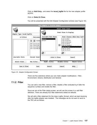 Click on Add Entry.. and select the tecad_logfile file for the new adapter profile
                        ACFPrf.

                        Click on Select & Close.

                        You will be presented with the Edit Adapter Configuration window (see Figure 53).




Figure 53. Adapter Configuration Screen

                        There are five selections where you can make adapter modifications: Filter,
                        Environment, Actions, Distribution and General.

7.1.2 Filter
                        You can add a new filter, remove a filter, disable a filter (indicated by # after the
                        sequence number) and enable the filter.

                        Since we are at the Filter dialog screen, we will use this screen to a add filter
                        definition. There are already four filter statements added as defaults.

                        We will add a filter statement for the class Logfile_Snmpd, which we kept receiving
                        after the logfile adapter was installed. The messages we do not want to send to
                        the TEC are as follows:




                                                                            Chapter 7. Logfile Adapter Utilities   137
 