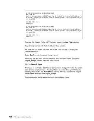 1 1999   8894 9   (Mar 8 21: 3:2 1998)
                         ### EVENT ###
                         Logfile_Snmpd;hostname=rs6   27;date='Mar 8 21: 3:2 ';origin=9.24.1 4.188;msg='E
                         XCEPTIONS: authentication error: invalid community name: ITSO';pid=18584;sub_sou
                         rce=snmpd;END

                         ### END EVENT ###
                         PROCESSED

                         1 2      8894 9 97(Mar 8 21: 4:57 1998)
                         ### EVENT ###
                         Logfile_Snmpd;hostname=rs6   27;date='Mar 8 21: 4:57';origin=9.24.1 4.188;msg='E
                         XCEPTIONS: authentication error: invalid community name: ITSO';pid=18584;sub_sou
                         rce=snmpd;END

                         ### END EVENT ###
                         PROCESSED



                       From the Edit Adapter Profile ACFPrf screen, click on the New Filter... button.

                       You will be presented with the Select Event Class window.

                       We know that our default rule base is CanTire. You can check by using the
                       command wlscurrb.

                       Select CanTire, and then select the right arrow.

                       The dialog lists the event classes defined in the rule base CanTire. Next select
                       Logfile_Snmpd from the list of the event classes.

                       Click on Select & Close.

                       This takes us back to the Edit Adapter Configuration dialog with the list of available
                       slots for class Logfile_Snmpd. You may choose to narrow down your filtering by
                       selecting the available slot (Select Class button). But in our example we are just
                       interested for the event class Logfile_Snmpd.

                       The class Logfile_Snmpd was added onto Current Event Filters.




138   TEC Implementation Examples
 