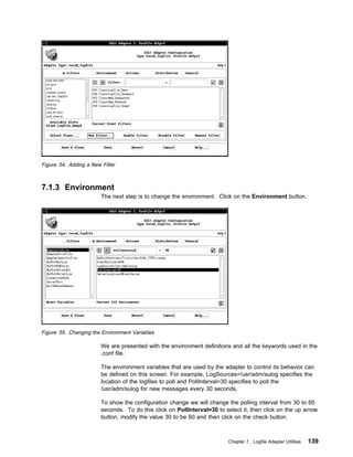Figure 54. Adding a New Filter



7.1.3 Environment
                        The next step is to change the environment. Click on the Environment button.




Figure 55. Changing the Environment Variables

                        We are presented with the environment definitions and all the keywords used in the
                        .conf file.

                        The environment variables that are used by the adapter to control its behavior can
                        be defined on this screen. For example, LogSources=/usr/adm/sulog specifies the
                        location of the logfiles to poll and PollInterval=30 specifies to poll the
                        /usr/adm/sulog for new messages every 30 seconds.

                        To show the configuration change we will change the polling interval from 30 to 60
                        seconds. To do this click on PollInterval=30 to select it, then click on the up arrow
                        button, modify the value 30 to be 60 and then click on the check button.



                                                                          Chapter 7. Logfile Adapter Utilities   139
 
