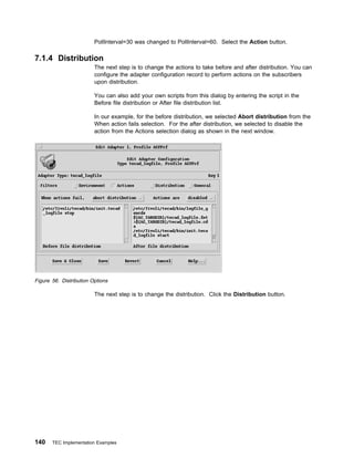 PollInterval=30 was changed to PollInterval=60. Select the Action button.

7.1.4 Distribution
                         The next step is to change the actions to take before and after distribution. You can
                         configure the adapter configuration record to perform actions on the subscribers
                         upon distribution.

                         You can also add your own scripts from this dialog by entering the script in the
                         Before file distribution or After file distribution list.

                         In our example, for the before distribution, we selected Abort distribution from the
                         When action fails selection. For the after distribution, we selected to disable the
                         action from the Actions selection dialog as shown in the next window.




Figure 56. Distribution Options

                         The next step is to change the distribution. Click the Distribution button.




140    TEC Implementation Examples
 