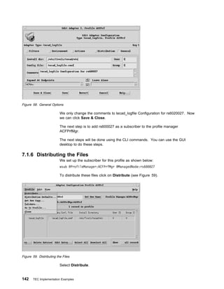 Figure 58. General Options

                          We only change the comments to tecad_logfile Configuration for rs6020027. Now
                          we can click Save & Close.

                          The next step is to add rs600027 as a subscriber to the profile manager
                          ACFPrfMgr.

                          The next steps will be done using the CLI commands. You can use the GUI
                          desktop to do these steps.

7.1.6 Distributing the Files
                          We set up the subscriber for this profile as shown below:
                          wsub @ProfileManager:ACFPrfMgr @ManagedNode:rs6          27

                          To distribute these files click on Distribute (see Figure 59).




Figure 59. Distributing the Files

                          Select Distribute.


142    TEC Implementation Examples
 