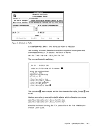 Figure 60. Distribute to Profile

                          Select Distribute & Close. This distributes the file to rs600027.

                          The final step is to check whether the adapter configuration record profile was
                          distributed to rs600027. On rs600027 we looked at the file:
                          cat /etc/Tivoli/tecad/etc/tecad_logfile.conf

                          The command output is as follows.


                            # Mon Mar 9 6: 3: 9 1998
                            #
                            # tecad_logfile Configuration for rs6   27 1
                            #
                            ServerLocation=@EventServer
                            EventMaxSize=4 96
                            LogSources=/usr/adm/sulog
                            PollInterval=6
                            #
                            Filter:Class=Logfile_Base
                            Filter:Class=Logfile_Sendmail
                            Filter:Class=Amd_Unmounted
                            Filter:Class=Amd_Mounted
                            Filter:Class=Logfile_Snmpd; 2



                          The comments 1 were changed and the filter statement for Logfile_Snmpd 2 was
                          added.

                          We then stopped and restarted the logfile adapter with the following commands:
                          /etc/Tivoli/tecad/bin/init.tecad_logfile stop
                          /etc/Tivoli/tecad/bin/init.tecad_logfile start

                          For more information on using the ACP, please refer to the TME 10 Enterprise
                          Console User's Guide.




                                                                           Chapter 7. Logfile Adapter Utilities   143
 