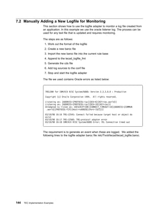 7.2 Manually Adding a New Logfile for Monitoring
                       This section shows how to use the logfile adapter to monitor a log file created from
                       an application. In this example we use the oracle listener log. The process can be
                       used for any text file that is updated and requires monitoring.

                       The steps are as follows:
                         1. Work out the format of the logfile
                         2. Create a new baroc file
                         3. Import the new baroc file into the current rule base
                         4. Append to the tecad_logfile_fmt
                         5. Generate the cds file
                         6. Add log sources to the conf file
                         7. Stop and start the logfile adapter

                       The file we used contains Oracle errors as listed below:



                         TNSLSNR for IBM/AIX RISC System/6       : Version 2.3.3. .   - Production

                         Copyright (c) Oracle Corporation 1994.      All rights reserved.

                         Listening on: (ADDRESS=(PROTOCOL=ipc)(DEV=6)(KEY=tec.world))
                         Listening on: (ADDRESS=(PROTOCOL=ipc)(DEV=1 )(KEY=tec))
                         Attempted to listen on: (DESCRIPTION=(CONNECT_TIMEOUT=1 )(ADDRESS=(COMMUN
                          .world)(PROTOCOL=TCP)(Host=rs6 28)(Port=1521)))

                          3/1 /98 1 :16 TNS-12545: Connect failed because target host or object do
                         exist
                          3/1 /98 1 :17 TNS-1256 : TNS:protocol adapter error
                          3/1 /98 1 :18 IBM/AIX RISC System/6    Error: 78: Connection timed out



                       The requirement is to generate an event when these are logged. We added the
                       following lines to the logfile adapter baroc file /etc/Tivoli/tecad/tecad_logfile.baroc.




144   TEC Implementation Examples
 