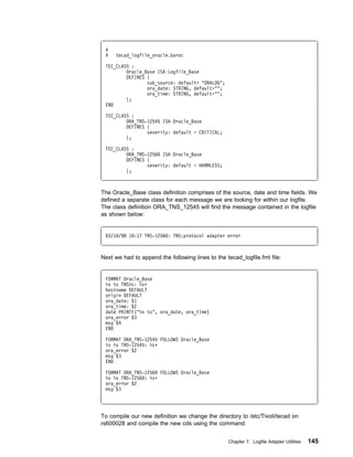 #
 #   tecad_logfile_oracle.baroc

 TEC_CLASS :
         Oracle_Base ISA Logfile_Base
         DEFINES {
                 sub_source: default= "ORALOG";
                 ora_date: STRING, default="";
                 ora_time: STRING, default="";
         };
 END

 TEC_CLASS :
         ORA_TNS-12545 ISA Oracle_Base
         DEFINES {
                 severity: default = CRITICAL;
         };

 TEC_CLASS :
         ORA_TNS-1256 ISA Oracle_Base
         DEFINES {
                 severity: default = HARMLESS;
         };



The Oracle_Base class definition comprises of the source, date and time fields. We
defined a separate class for each message we are looking for within our logfile.
The class definition ORA_TNS_12545 will find the message contained in the logfile
as shown below:


  3/1 /98 1 :17 TNS-1256 : TNS:protocol adapter error



Next we had to append the following lines to the tecad_logfile.fmt file:


 FORMAT Oracle_Base
 %s %s TNS%s: %sᑍ
 hostname DEFAULT
 origin DEFAULT
 ora_date: $1
 ora_time: $2
 date PRINTF("%s %s", ora_date, ora_time)
 ora_error $3
 msg $4
 END

 FORMAT ORA_TNS-12545 FOLLOWS Oracle_Base
 %s %s TNS-12545: %sᑍ
 ora_error $2
 msg $3
 END

 FORMAT ORA_TNS-1256 FOLLOWS Oracle_Base
 %s %s TNS-1256 : %sᑍ
 ora_error $2
 msg $3




To compile our new definition we change the directory to /etc/Tivoli/tecad on
rs600028 and compile the new cds using the command:


                                                  Chapter 7. Logfile Adapter Utilities   145
 