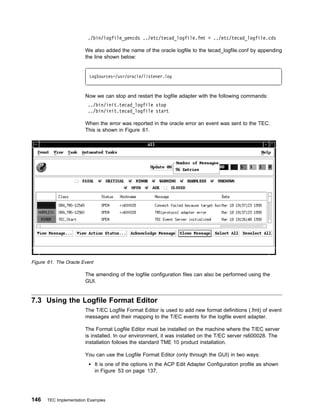 ./bin/logfile_gencds ../etc/tecad_logfile.fmt > ../etc/tecad_logfile.cds

                       We also added the name of the oracle logfile to the tecad_logfile.conf by appending
                       the line shown below:


                         LogSources=/usr/oracle/listener.log



                       Now we can stop and restart the logfile adapter with the following commands:
                        ../bin/init.tecad_logfile stop
                        ../bin/init.tecad_logfile start

                       When the error was reported in the oracle error an event was sent to the TEC.
                       This is shown in Figure 61.




Figure 61. The Oracle Event

                       The amending of the logfile configuration files can also be performed using the
                       GUI.


7.3 Using the Logfile Format Editor
                       The T/EC Logfile Format Editor is used to add new format definitions (.fmt) of event
                       messages and their mapping to the T/EC events for the logfile event adapter.

                       The Format Logfile Editor must be installed on the machine where the T/EC server
                       is installed. In our environment, it was installed on the T/EC server rs600028. The
                       installation follows the standard TME 10 product installation.

                       You can use the Logfile Format Editor (only through the GUI) in two ways:
                              It is one of the options in the ACP Edit Adapter Configuration profile as shown
                              in Figure 53 on page 137.




146   TEC Implementation Examples
 