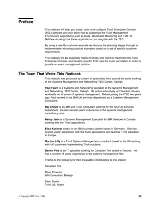 Preface
                             This redbook will help you install, tailor and configure Tivoli Enterprise Console
                             (TEC) software and also show how to customize the Tivoli Management
                             Environment applications such as tasks, Distributed Monitoring and TME 10
                             NetView showing how these applications can integrate with the TEC.

                             By using a real-life customer example we discuss the planning stages through to
                             implementation showing practical examples based on a set of specific customer
                             requirements.

                             This redbook will be especially helpful to those who need to implement the Tivoli
                             Enterprise Console, and develop specific TEC rules for event correlation in order to
                             provide an event management solution.


The Team That Wrote This Redbook
                             This redbook was produced by a team of specialists from around the world working
                             at the Systems Management and Networking ITSO Center, Raleigh.

                             Paul Fearn is a Systems and Networking specialist at the Systems Management
                             and Networking ITSO Center, Raleigh. He writes extensively and teaches classes
                             worldwide on all areas of systems management. Before joining the ITSO two years
                             ago, Paul worked in the IBM UK services department as a Systems Management
                             Consultant.

                             Raj Chityal is an IBM and Tivoli Consultant working for the IBM UK Services
                             department. He has several years' experience in the systems management
                             consultancy area.

                             Nancy Jarin is a Systems Management Specialist for IBM Services in Canada
                             working with the Tivoli applications.

                             Elise Kushner works for an IBM business partner based in Germany. She has
                             several years' experience with the Tivoli applications and teaches Tivoli education
                             in Europe.

                             Gordon Lilly is a Tivoli Systems Management consultant based in the UK working
                             with UK customers implementing Tivoli solutions.

                             Darren Pike is an IT specialist working for Canadian Tire based in Toronto. He
                             has a number of years' experience in the network management field.

                             Thanks to the following for their invaluable contributions to this project:

                             Canadian Tire

                             Dave Thoenen
                             IBM Consultant, Raleigh

                             Sean Starke
                             Tivoli US, Austin



© Copyright IBM Corp. 1998                                                                                        xv
 