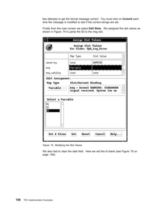 few attempts to get the format message correct. You must click on Commit each
                       time the message is modified to test if the correct strings are set.

                       Finally from the main screen we select Edit Slots. We assigned the slot values as
                       shown in Figure 74 to parse the $3 to the msg slot.




                       Figure 74. Modifying the Slot Values

                       We also had to clear the date field. Here we set this to blank (see Figure 75 on
                       page 159).




158   TEC Implementation Examples
 