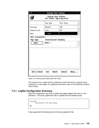Figure 75. Removing the Default Date Slot Value

              This proved to be a useful tool for creating the correct format for a specific string
              contained in a new logfile. For additional information refer to the Enterprise Console
              User's Guide.

7.4.1 Logfile Configuration Summary
              What this configuration has done is update the logfile adapter files with our new
              definitions. The tecad_logfile.baroc file is updated with the following lines:


               TEC_CLASS :
                       Syb_Log_Error ISA Logfile_Base
               ;
               END



              It also appended the following lines to the tecad_logfile.fmt file:




                                                                  Chapter 7. Logfile Adapter Utilities   159
 