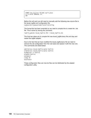 FORMAT Syb_Log_Error FOLLOWS Logfile_Base
                         %s %s kernel WARNING: %s+
                         END



                       Before this will work we still need to manually add the following new source file to
                       the tecad_logfile.conf configuration file:
                       LogSources=/sybase/code/install/errorlog

                       The format file has been amended so we need to compile this to create the .cds
                       file. This is done by issuing the command:
                       logfile_gencds tecad_logfile.fmt > tecad_logfile.cds

                       The final two steps are to compile the new tecad_logfile.baroc file and stop and
                       restart the logfile adapter.

                       Due to the fact that we have modified the tecad_logfile.baroc file we need to
                       remove the old configuration from the rule base and replace it with the new one.
                       The commands are listed below:

                       wdelrbclass tecad_logfile.baroc CanTire
                       wimprbclass tecad_logfile.baroc CanTire
                       wcomprules -t CanTire
                       wloadrb CanTire
                       wstopesvr
                       sleep 1
                       wstartesvr

                       These configuration files can now be files can be distributed by the adapter
                       configuration utility.




160   TEC Implementation Examples
 
