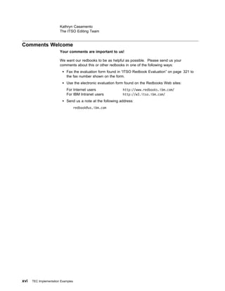 Kathryn Casamento
                        The ITSO Editing Team


Comments Welcome
                        Your comments are important to us!

                        We want our redbooks to be as helpful as possible. Please send us your
                        comments about this or other redbooks in one of the following ways:
                            Fax the evaluation form found in “ITSO Redbook Evaluation” on page 321 to
                            the fax number shown on the form.
                            Use the electronic evaluation form found on the Redbooks Web sites:
                            For Internet users               http://www.redbooks.ibm.com/
                            For IBM Intranet users           http://w3.itso.ibm.com/
                            Send us a note at the following address:
                                    redbook@us.ibm.com




xvi   TEC Implementation Examples
 