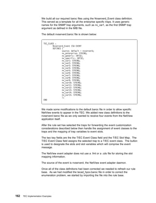 We build all our required baroc files using the Nvserverd_Event class definition.
                       This served as a template for all the enterprise specific traps. It uses generic
                       names for the SNMP trap arguments, such as nv_var1, as the first SNMP trap
                       argument as defined in the MIB file.

                       The default nvserverd.baroc file is shown below:


                         TEC_CLASS :
                                 Nvserverd_Event ISA EVENT
                                 DEFINES {
                                         source: default = nvserverd;
                                         nv_enterprise: STRING;
                                         nv_generic: INT32;
                                         nv_specific: INT32;
                                         nv_var1: STRING;
                                         nv_var2: STRING;
                                         nv_var3: STRING;
                                         nv_var4: STRING;
                                         nv_var5: STRING;
                                         nv_var6: STRING;
                                         nv_var7: STRING;
                                         nv_var8: STRING;
                                         nv_var9: STRING;
                                         nv_var1 : STRING;
                                         nv_var11: STRING;
                                         nv_var12: STRING;
                                         nv_var13: STRING;
                                         nv_var14: STRING;
                                         nv_var15: STRING;
                                         };
                         END



                       We made some modifications to the default baroc file in order to allow specific
                       NetView events to appear in the TEC. We added new class definitions to the
                       nvserverd baroc file as we only wanted to receive four events from the NetView
                       application itself.

                       After the rule set has selected the traps for forwarding the event customization
                       considerations described below then handle the assignment of event classes to the
                       traps and the mapping of trap variables to event slots.

                       The two key fields are the the T/EC Event Class field and the T/EC Slot Map. The
                       T/EC Event Class field assigns the selected trap to a T/EC event class. The button
                       is used to designate the slots and slot variables which will comprise the event
                       message.

                       The NetView event adapter does not use a .fmt or a .cds file for storing the slot
                       mapping information.

                       The source of the event is nvserverd, the NetView event adapter daemon.

                       Once all of the class definitions had been corrected we needed to refresh our rule
                       base. As we had modified the tecad_hpov.baroc file in order to correct the
                       enumeration problem, we started by importing the file into the rule base.




162   TEC Implementation Examples
 