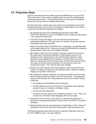 8.2 Preparatory Steps
              These are the steps required to select and forward SNMP traps as events to the
              TEC event server, and to create a complete test environment for handling those
              events at the event server. This description leads up to but does not include the
              actual TEC rules we wrote for handling these events.

              We found that many of these steps were common to the preparation required for
              handling events from various sources, although this chapter refers only to events
              coming from the NetView integrated event adapter.

               1. We obtained the trapd.conf or Management Information Base (MIB)
                  TRAP-TYPE definitions for each of the SNMP sources of traps we might expect
                  in the customer's environment.
               2. The full list of traps was filtered, and only those which required event
                  forwarding by NetView to TEC were used. For example, all log-only traps and
                  informational traps were discarded.
                  Where we received trapd.conf definitions for an application, we appended them
                  to the master trapd.conf file. Where we received the MIB definitions containing
                  trap descriptions, these had to be installed to NetView.
               3. We created a baroc file for the Canada Tire-specific events from all sources.
                  We conformed to the general philosophy of defining slots common to all
                  subclasses at the superclass level, and overriding these definitions where
                  necessary at the subclass level, for example, to specify certain slot values.
                  When we noticed that some of the trap names and slot names were by nature
                  very large, we devised naming conventions by removing all vowels and
                  truncating the names. This made the files more readable.
               4. Based on the event classes and the slot definitions within the baroc files we
                  created, we edited the trapd.conf on the NetView server to reflect the desired
                  mapping of trap fields to event slots.
               5. We created and activated a NetView rule set that would filter in only the traps
                  that the customer chose to forward to the TEC event server. We created the
                  rule set via the NetView GUI, and activated the rule set via the SMIT interface
                  to NetView.
                      All variables and slot definitions will be lowercase.
                      All class definition and rule names will be in CamelCase with underscore
                      instead of space (for example, rule Beacon_State).
                      All rules will have descriptions.
                      All actions will have names which indicate the structure in use. These will
                      provide more information when debugging with the trace option.
               6. Test scripts were built which would allow us to simulate trap generation to
                  NetView and subsequent forwarding of these events to the TEC for rule-based
                  correlation.
               7. With the infrastructure for event generation and forwarding to TEC in place we
                  proceeded to use the flow charts and psuedo-code to start developing rules.

              The following examples show what we did for a selection of NetView events and
              one of the SNMP sources. We used Cabletron.



                                                Chapter 8. The TME 10 NetView for AIX Event Adapter   163
 