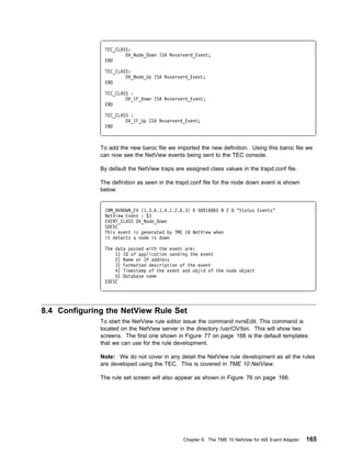 TEC_CLASS:
                       OV_Node_Down ISA Nvserverd_Event;
               END

               TEC_CLASS:
                       OV_Node_Up ISA Nvserverd_Event;
               END

               TEC_CLASS :
                       OV_IF_Down ISA Nvserverd_Event;
               END

               TEC_CLASS :
                       OV_IF_Up ISA Nvserverd_Event;
               END



              To add the new baroc file we imported the new definition. Using this baroc file we
              can now see the NetView events being sent to the TEC console.

              By default the NetView traps are assigned class values in the trapd.conf file.

              The definition as seen in the trapd.conf file for the node down event is shown
              below:


               IBM_NVNDWN_EV {1.3.6.1.4.1.2.6.3} 6 58916865 N 2      "Status Events"
               NetView Event : $3
               EVENT_CLASS OV_Node_Down
               SDESC
               This event is generated by TME 1 NetView when
               it detects a node is down

               The data passed with the event are:
                   1) ID of application sending the event
                   2) Name or IP address
                   3) Formatted description of the event
                   4) Timestamp of the event and objid of the node object
                   5) Database name
               EDESC




8.4 Configuring the NetView Rule Set
              To start the NetView rule editor issue the command nvrsEdit. This command is
              located on the NetView server in the directory /usr/OV/bin. This will show two
              screens. The first one shown in Figure 77 on page 166 is the default templates
              that we can use for the rule development.

              Note: We do not cover in any detail the NetView rule development as all the rules
              are developed using the TEC. This is covered in TME 10 NetView.

              The rule set screen will also appear as shown in Figure 76 on page 166.




                                              Chapter 8. The TME 10 NetView for AIX Event Adapter   165
 