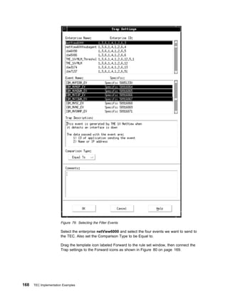 Figure 79. Selecting the Filter Events

                       Select the enterprise netView6000 and select the four events we want to send to
                       the TEC. Also set the Comparison Type to be Equal to.

                       Drag the template icon labeled Forward to the rule set window, then connect the
                       Trap settings to the Forward icons as shown in Figure 80 on page 169.




168   TEC Implementation Examples
 