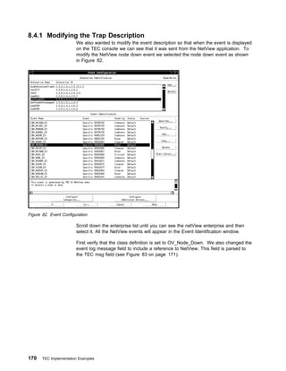 8.4.1 Modifying the Trap Description
                        We also wanted to modify the event description so that when the event is displayed
                        on the TEC console we can see that it was sent from the NetView application. To
                        modify the NetView node down event we selected the node down event as shown
                        in Figure 82.




Figure 82. Event Configuration

                        Scroll down the enterprise list until you can see the netView enterprise and then
                        select it. All the NetView events will appear in the Event Identification window.

                        First verify that the class definition is set to OV_Node_Down. We also changed the
                        event log message field to include a reference to NetView. This field is parsed to
                        the TEC msg field (see Figure 83 on page 171).




170    TEC Implementation Examples
 