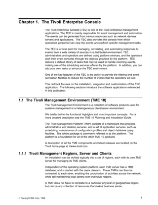 Chapter 1. The Tivoli Enterprise Console
                             The Tivoli Enterprise Console (TEC) is one of the Tivoli enterprise management
                             applications. The TEC is mainly responsible for event management and automation.
                             The events can be generated from various resources such as network devices
                             servers and applications. The TEC also provides the console from which
                             operations personnel can view the events and perform specific management tasks.

                             The TEC is a focal point for managing, correlating, and automating responses to
                             events from a wide variety of sources in a distributed environment. TEC
                             administrators and operators are defined using platform services, and the operators
                             start their event consoles through the desktop provided by the platform. TEC
                             delivers a default library of tasks that may be used to handle incoming events,
                             making use of the scheduling services offered by the platform. In addition, you can
                             add your own tasks to enhance the TEC environment.

                             One of the key features of the TEC is the ability to provide the filtering and event
                             correlation facilities to reduce the number of events that the operators will see.

                             This redbook focuses on the installation, integration and customization of the TEC
                             application. The following sections introduce the software applications referenced
                             in this publication.


1.1 The Tivoli Management Environment (TME 10)
                             The Tivoli Management Environment is a collection of software products used for
                             systems management in a heterogeneous client/server environment.

                             We briefly define the functional highlights and most important concepts. For a
                             more detailed description see the TME 10 Planning and Installation Guide.

                             The Tivoli Management Platform (TMP) consists of a framework that provides
                             administrative and desktop services, and a set of application services, such as
                             scheduling, maintenance of configuration profiles and object database query
                             facilities. The whole package is commonly referred to as the platform. The
                             platform is a foundation for all of the other TME 10 products.

                             A description of all the TME components and latest releases are located on the
                             Tivoli home page at //www.tivoli.com.

1.1.1 Tivoli Management Regions, Server and Clients
                             An installation can be divided logically into a set of regions, each with its own TME
                             server for managing its TME clients.

                             Independent of the operating system platform, each TME server has a TMR
                             database, and is started with the oserv daemon. These TMRs can then be
                             connected to each other, enabling the coordination of activities across the network,
                             while still maintaining local control over individual regions.

                             A TMR does not have to correlate to a particular physical or geographical region,
                             but can be any collection of resources that makes business sense.



© Copyright IBM Corp. 1998                                                                                          1
 