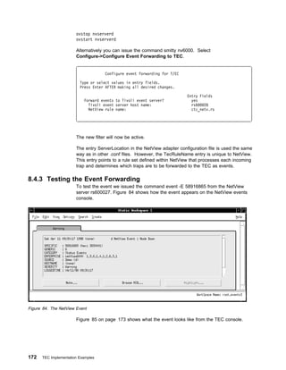 ovstop nvserverd
                       ovstart nvserverd

                       Alternatively you can issue the command smitty nv6000. Select
                       Configure->Configure Event Forwarding to TEC.


                                     Configure event forwarding for T/EC

                         Type or select values in entry fields.
                         Press Enter AFTER making all desired changes.

                                                                           Entry Fields
                           Forward events to Tivoli event server?            yes
                             Tivoli event server host name:                  rs6   28
                             NetView rule name:                              ctc_netv.rs




                       The new filter will now be active.

                       The entry ServerLocation in the NetView adapter configuration file is used the same
                       way as in other .conf files. However, the TecRuleName entry is unique to NetView.
                       This entry points to a rule set defined within NetView that processes each incoming
                       trap and determines which traps are to be forwarded to the TEC as events.

8.4.3 Testing the Event Forwarding
                       To test the event we issued the command event -E 58916865 from the NetView
                       server rs600027. Figure 84 shows how the event appears on the NetView events
                       console.




Figure 84. The NetView Event

                       Figure 85 on page 173 shows what the event looks like from the TEC console.




172   TEC Implementation Examples
 