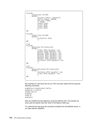 TEC_CLASS :
                                 Ctccable_Event ISA EVENT
                                 DEFINES {
                                         sub_source: default = "Cabletron";
                                         severity: default = WARNING;
                                         last_occur: STRING;
                                         tt: STRING;
                                         category: INT32;
                                         ctcvar1: INT32;
                                         ctcvar2: INT32;
                                         ctcvar3: INT32;
                                         };
                         END

                         TEC_CLASS :
                                 Trouble_Ticket ISA EVENT
                                 DEFINES {
                                         nv_enterprise: INT32;
                                         };
                         END

                         # 55
                         TEC_CLASS :
                                 Beacon_State ISA Ctccable_Event
                                 DEFINES {
                                         ifindex: INT32, dup_detect = yes;
                                         prtgrpid: INT32, dup_detect = yes;
                                         mgtstnme: STRING, dup_detect = yes;
                                         mgtstnadd: INT32, dup_detect = yes;
                                         mgtstnuna: INT32, dup_detect = yes;
                                         mgtstnbrd: INT32, dup_detect = yes;
                                         mgtstnprt: INT32, dup_detect = yes;
                                         stsrlstbcont: INT32, dup_detect = yes;
                                         };
                         END

                         # 551
                         TEC_CLASS :
                                 Beacon_State_Cleared ISA Ctccable_Event
                                 DEFINES {
                                         stsrlstbcon: INT32, dup_detect = yes;
                                         ifindex: INT32, dup_detect = yes;
                                         };
                         END




                       We imported our new baroc file into our TEC rule base called CanTire using the
                       following commands:
                       wimprbclass ctccable.baroc CanTire
                       wcomprules -t CanTire
                       wloadrb CanTire
                       wstopesvr
                       sleep 1
                       wstartesvr

                       Next we modified the trap definitions using the NetView GUI. The example we
                       show uses the specific trap 550, which is the Beacon State trap.

                       To customize the trap issue the command xnmptrap from the NetView server, in
                       our case machine rs600027.




174   TEC Implementation Examples
 