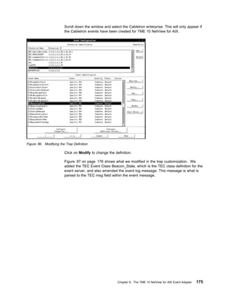 Scroll down the window and select the Cabletron enterprise. This will only appear if
                        the Cabletron events have been created for TME 10 NetView for AIX.




Figure 86. Modifying the Trap Definition

                        Click on Modify to change the definition.

                        Figure 87 on page 176 shows what we modified in the trap customization. We
                        added the TEC Event Class Beacon_State, which is the TEC class definition for the
                        event server, and also amended the event log message. This message is what is
                        parsed to the TEC msg field within the event message.




                                                        Chapter 8. The TME 10 NetView for AIX Event Adapter   175
 