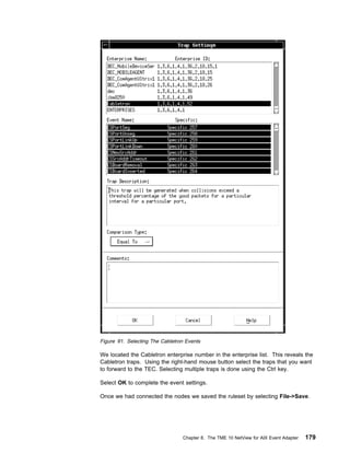 Figure 91. Selecting The Cabletron Events

We located the Cabletron enterprise number in the enterprise list. This reveals the
Cabletron traps. Using the right-hand mouse button select the traps that you want
to forward to the TEC. Selecting multiple traps is done using the Ctrl key.

Select OK to complete the event settings.

Once we had connected the nodes we saved the ruleset by selecting File->Save.




                                 Chapter 8. The TME 10 NetView for AIX Event Adapter   179
 