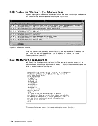 8.5.2 Testing the Filtering for the Cabletron Hubs
                       To test the traps we developed some test scripts that sent SNMP traps. The results
                       are shown in the NetView events window (see Figure 92).




Figure 92. The Events Window

                       Now that these traps are being sent to the TEC, we are now able to develop the
                       TEC rules that will use these traps. This is covered in Chapter 11, “Rule
                       Development” on page 235.

8.5.3 Modifying the trapd.conf File
                       We found that directly editing the trapd.conf file was a lot quicker, although it is
                       recommended that this file is not directly edited. If you do manually edit the file, be
                       sure to take a backup of the file first.


                         CSBeaconingState {1.3.6.1.4.1.52} 6 55 A 2    "Status Events"
                         CTC_Beaconing State: port_id $2, Station $3, Address $4
                         EVENT_CLASS Beacon_State
                         BEGIN_SLOT_MAPPING
                          ifindex $V1
                          prtgrpid $V2
                          mgtstnme $V3
                          mgtstnadd $V4
                          mgtstnuna $V5
                          mgtstnbrd $V6
                          mgtstnprt $V7
                          stsrlstbcont $V8
                         END_SLOT_MAPPING
                         SDESC
                         This trap occurs, if beacon recovery is enabled,
                         when Beaconing, Ring Purging or Claim Tokens are detected
                         on the ring while the ring is in the Operational state, or
                         when the Beacon contains different information than
                         the last Beacon received.
                         EDESC



                       The second example shows the beacon state clear event definition:




180   TEC Implementation Examples
 