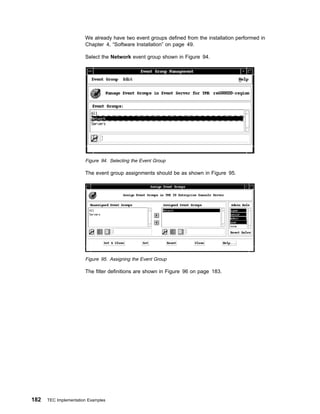 We already have two event groups defined from the installation performed in
                       Chapter 4, “Software Installation” on page 49.

                       Select the Network event group shown in Figure 94.




                       Figure 94. Selecting the Event Group

                       The event group assignments should be as shown in Figure 95.




                       Figure 95. Assigning the Event Group

                       The filter definitions are shown in Figure 96 on page 183.




182   TEC Implementation Examples
 
