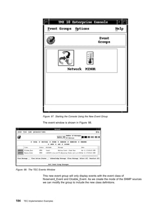 Figure 97. Starting the Console Using the New Event Group

                       The event window is shown in Figure 98.




Figure 98. The TEC Events Window

                       This new event group will only display events with the event class of
                       Nvserverd_Event and Ctcable_Event. As we create the mode of the SNMP sources
                       we can modify the group to include the new class definitions.




184   TEC Implementation Examples
 