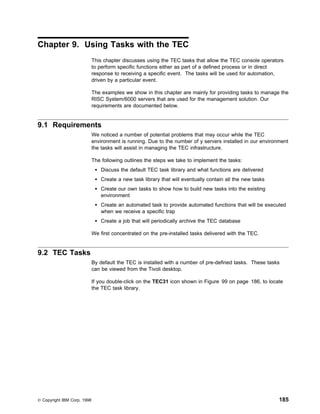 Chapter 9. Using Tasks with the TEC
                             This chapter discusses using the TEC tasks that allow the TEC console operators
                             to perform specific functions either as part of a defined process or in direct
                             response to receiving a specific event. The tasks will be used for automation,
                             driven by a particular event.

                             The examples we show in this chapter are mainly for providing tasks to manage the
                             RISC System/6000 servers that are used for the management solution. Our
                             requirements are documented below.


9.1 Requirements
                             We noticed a number of potential problems that may occur while the TEC
                             environment is running. Due to the number of y servers installed in our environment
                             the tasks will assist in managing the TEC infrastructure.

                             The following outlines the steps we take to implement the tasks:
                                 Discuss the default TEC task library and what functions are delivered
                                 Create a new task library that will eventually contain all the new tasks
                                 Create our own tasks to show how to build new tasks into the existing
                                 environment
                                 Create an automated task to provide automated functions that will be executed
                                 when we receive a specific trap
                                 Create a job that will periodically archive the TEC database

                             We first concentrated on the pre-installed tasks delivered with the TEC.


9.2 TEC Tasks
                             By default the TEC is installed with a number of pre-defined tasks. These tasks
                             can be viewed from the Tivoli desktop.

                             If you double-click on the TEC31 icon shown in Figure 99 on page 186, to locate
                             the TEC task library.




© Copyright IBM Corp. 1998                                                                                  185
 