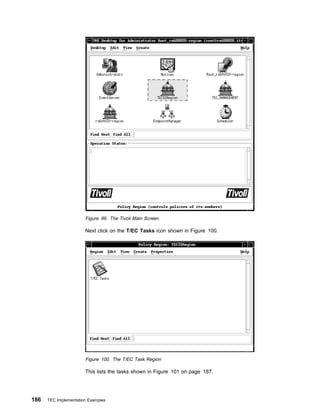 Figure 99. The Tivoli Main Screen

                       Next click on the T/EC Tasks icon shown in Figure 100.




                       Figure 100. The T/EC Task Region

                       This lists the tasks shown in Figure 101 on page 187.




186   TEC Implementation Examples
 