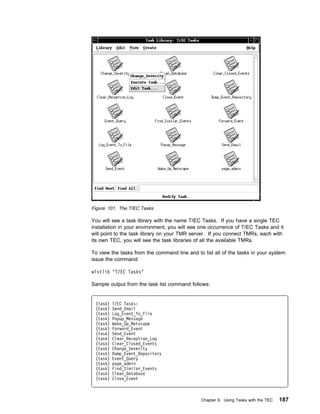 Figure 101. The T/EC Tasks

You will see a task library with the name T/EC Tasks. If you have a single TEC
installation in your environment, you will see one occurrence of T/EC Tasks and it
will point to the task library on your TMR server. If you connect TMRs, each with
its own TEC, you will see the task libraries of all the available TMRs.

To view the tasks from the command line and to list all of the tasks in your system
issue the command:

wlstlib "T/EC Tasks"

Sample output from the task list command follows:


 (task)   T/EC Tasks:
 (task)   Send_Email
 (task)   Log_Event_To_File
 (task)   Popup_Message
 (task)   Wake_Up_Netscape
 (task)   Forward_Event
 (task)   Send_Event
 (task)   Clear_Reception_Log
 (task)   Clear_Closed_Events
 (task)   Change_Severity
 (task)   Dump_Event_Repository
 (task)   Event_Query
 (task)   page_admin
 (task)   Find_Similar_Events
 (task)   Clean_Database
 (task)   Close_Event



                                              Chapter 9. Using Tasks with the TEC   187
 