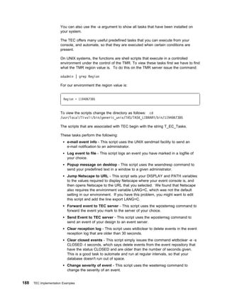 You can also use the -a argument to show all tasks that have been installed on
                       your system.

                       The TEC offers many useful predefined tasks that you can execute from your
                       console, and automate, so that they are executed when certain conditions are
                       present.

                       On UNIX systems, the functions are shell scripts that execute in a controlled
                       environment under the control of the TMR. To view these tasks first we have to find
                       what the TMR region value is. To do this on the TMR server issue the command:

                       odadmin | grep Region

                       For our environment the region value is:


                         Region = 1194 67385



                       To view the scripts change the directory as follows: cd
                       /usr/local/Tivoli/bin/generic_unix/TAS/TASK_LIBRARY/bin/1194 67385

                       The scripts that are associated with TEC begin with the string T_EC_Tasks.

                       These tasks perform the following:
                            e-mail event info - This script uses the UNIX sendmail facility to send an
                            e-mail notification to an administrator.
                            Log event to file - This script logs an event you have marked in a logfile of
                            your choice.
                            Popup message on desktop - This script uses the wsendresp command to
                            send your predefined text in a window to a given administrator.
                            Jump Netscape to URL - This script sets your DISPLAY and PATH variables
                            to the values required to display Netscape where your event console is, and
                            then opens Netscape to the URL that you selected. We found that Netscape
                            also requires the environment variable LANG=C, which was not the default
                            setting in our environment. If you have this problem, you might want to edit
                            this script and add the line export LANG=C.
                            Forward event to TEC server - This script uses the wpostemsg command to
                            forward the event you mark to the server of your choice.
                            Send Event to TEC server - This script uses the wpostemsg command to
                            send an event of your design to an event server.
                            Clear reception log - This script uses wtdbclear to delete events in the event
                            reception log that are older than 30 seconds.
                            Clear closed events - This script simply issues the command wtdbclear -e -s
                            CLOSED -t seconds, which says delete events from the event repository that
                            have the status CLOSED and are older than the number of seconds given.
                            This is a good task to automate and run at regular intervals, so that your
                            database doesn't run out of space.
                            Change severity of event - This script uses the wsetemsg command to
                            change the severity of an event.


188   TEC Implementation Examples
 