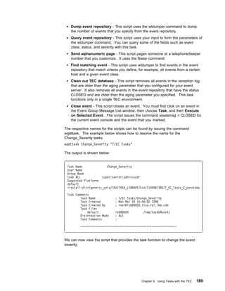 Dump event repository - This script uses the wtdumper command to dump
   the number of events that you specify from the event repository.
   Query event repository - This script uses your input to form the parameters of
   the wtdumper command. You can query some of the fields such as event
   class, status, and severity with this task.
   Send alphanumeric page - This script pages someone at a telephone/beeper
   number that you customize. It uses the fbeep command.
   Find matching event - This script uses wtdumper to find events in the event
   repository that match criteria you define, for example, all events from a certain
   host and a given event class.
   Clean out TEC database - This script removes all events in the reception log
   that are older than the aging parameter that you configured for your event
   server. It also removes all events in the event repository that have the status
   CLOSED and are older than the aging parameter you specified. This task
   functions only in a single TEC environment.
   Close event - This script closes an event. You must first click on an event in
   the Event Group Message List window, then choose Task, and then Execute
   on Selected Event. The script issues the command wsetemsg -t CLOSED for
   the current event console and the event that you marked.

The respective names for the scripts can be found by issuing the command
wgettask. The example below shows how to resolve the name for the
Change_Severity tasks:
wgettask Change_Severity "T/EC Tasks"

The output is shown below:


 Task Name               Change_Severity
 User Name
 Group Name
 Task ACL             super:senior:admin:user
 Supported Platforms
 default
 <install-dir>/generic_unix/TAS/TASK_LIBRARY/bin/1194 67385/T_EC_Tasks_C_zonctxba

 Task Comments
         Task Name            : T/EC Tasks/Change_Severity
         Task Created         : Mon Mar 3 16:5 : 2 1998
         Task Created By      : root@rs6   2 .itso.ral.ibm.com
         Task Files
             default          rs6   2           /tmp/taskbNuxvVj
         Distribution Mode    : ALI
         Task Comments        :

         ----------------------------------------------------------



We can now view the script that provides the task function to change the event
severity.




                                               Chapter 9. Using Tasks with the TEC   189
 