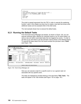 #!/bin/sh
                         echo Changing severity of event $ev_key to $1 ...
                         wsetemsg -r $1 @"$CONSOLE_NAME" $ev_key
                         rc=$?
                         echo done
                         exit $rc



                       The script is passed arguments from the TEC in order to execute the wsetemsg
                       function. Later in this chapter we show how to create a new task that shows what
                       additional values can be accessed while in the shell script.

                       The next example shows how to execute the default tasks.

9.2.1 Running the Default Tasks
                       From the Event Group Message List window, as shown in Figure 102, you can
                       execute individual tasks, effective for individual events or for an entire system, as
                       well as view and define automated tasks that are triggered by events. In order to
                       set that up you will need to use the pull-down menus shown in the following figure.
                       To execute the tasks select from the events window the pull-down menu Tasks
                       (see Figure 102).




Figure 102. Event Group Message List

                       Here you can execute a task for a specific event or run a generic task not
                       associated with any specific event.

                       The tasks are displayed by double-clicking on the task library T/EC Tasks. The
                       tasks will appear in the Task window (see Figure 103 on page 191).




190   TEC Implementation Examples
 