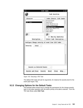 Figure 103. Executing a TEC Task

              The default TEC tasks will ask for arguments, for instance the severity level for the
              event (see Figure 103).

9.2.2 Changing Options for the Default Tasks
              The example below shows how to change the permissions for the change severity
              task to only allow operators with the senior priority to be able to execute. From the
              TEC task library select Edit Task.




                                                             Chapter 9. Using Tasks with the TEC   191
 