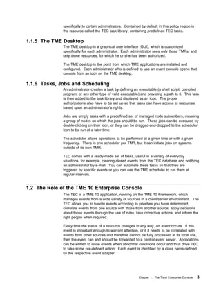 specifically to certain administrators. Contained by default in this policy region is
              the resource called the TEC task library, containing predefined TEC tasks.

1.1.5 The TME Desktop
              The TME desktop is a graphical user interface (GUI), which is customized
              specifically for each administrator. Each administrator sees only those TMRs, and
              only those resources, for which he or she has been authorized.

              The TME desktop is the point from which TME applications are installed and
              configured. Each administrator who is defined to use an event console opens that
              console from an icon on the TME desktop.

1.1.6 Tasks, Jobs and Scheduling
              An administrator creates a task by defining an executable (a shell script, compiled
              program, or any other type of valid executable) and providing a path to it. This task
              is then added to the task library and displayed as an icon. The proper
              authorizations also have to be set up so that tasks can have access to resources
              based upon an administrator's rights.

              Jobs are simply tasks with a predefined set of managed node subscribers, meaning
              a group of nodes on which the jobs should be run. These jobs can be executed by
              double-clicking on their icon, or they can be dragged-and-dropped to the scheduler
              icon to be run at a later time.

              The scheduler allows operations to be performed at a given time or with a given
              frequency. There is one scheduler per TMR, but it can initiate jobs on systems
              outside of its own TMR.

              TEC comes with a ready-made set of tasks, useful in a variety of everyday
              situations, for example, clearing closed events from the TEC database and notifying
              an administrator by e-mail. You can automate these tasks so that they are
              triggered by specific events or you can use the TME scheduler to run them at
              regular intervals.


1.2 The Role of the TME 10 Enterprise Console
              The TEC is a TME 10 application, running on the TME 10 Framework, which
              manages events from a wide variety of sources in a client/server environment. The
              TEC allows you to handle events according to priorities you have determined,
              correlate events from one source with those from another source, apply decisions
              about those events through the use of rules, take corrective actions, and inform the
              right people when required.

              Every time the status of a resource changes in any way, an event occurs. If this
              event is important enough to warrant attention, or if it needs to be correlated with
              events from other sources and therefore cannot be fully processed at its local site,
              then the event can and should be forwarded to a central event server. Applications
              can be written to issue events when abnormal conditions occur and thus drive TEC
              to take some pre-defined action. Each event is identified by a class name defined
              by the respective event adapter.




                                                               Chapter 1. The Tivoli Enterprise Console   3
 