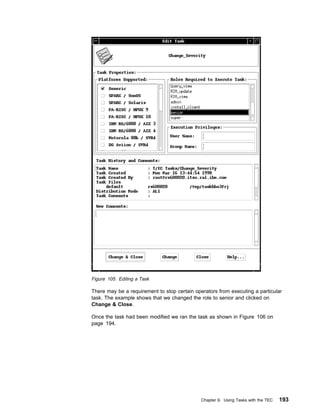 Figure 105. Editing a Task

There may be a requirement to stop certain operators from executing a particular
task. The example shows that we changed the role to senior and clicked on
Change & Close.

Once the task had been modified we ran the task as shown in Figure 106 on
page 194.




                                              Chapter 9. Using Tasks with the TEC   193
 