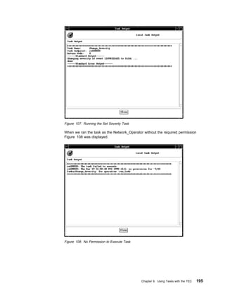 Figure 107. Running the Set Severity Task

When we ran the task as the Network_Operator without the required permission
Figure 108 was displayed.




Figure 108. No Permission to Execute Task




                                            Chapter 9. Using Tasks with the TEC   195
 